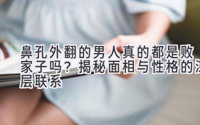  鼻孔外翻的男人真的都是败家子吗？揭秘面相与性格的深层联系 
