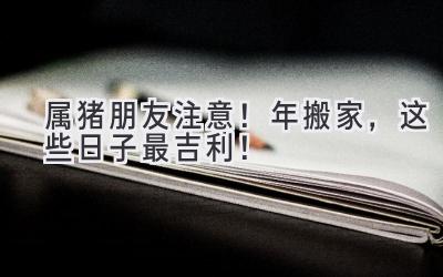  属猪朋友注意！2024年搬家，这些日子最吉利！ 