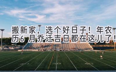   搬新家，选个好日子！2024年农历6月乔迁吉日都在这儿了！ 