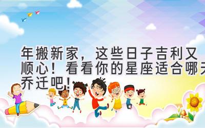  2024年搬新家，这些日子吉利又顺心！看看你的星座适合哪天乔迁吧！ 