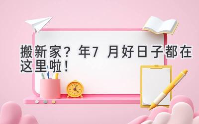  搬新家？2023年7月好日子都在这里啦！  