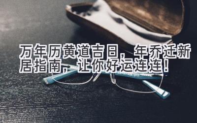  万年历黄道吉日，2023年乔迁新居指南，让你好运连连！ 