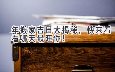  2024年搬家吉日大揭秘，快来看看哪天最旺你！ 
