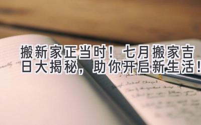  搬新家正当时！七月搬家吉日大揭秘，助你开启新生活！ 