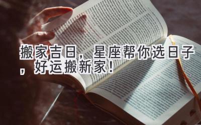   2023搬家吉日，星座帮你选日子，好运搬新家！ 