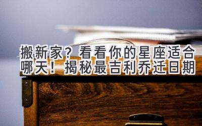   搬新家？看看你的星座适合哪天！揭秘最吉利乔迁日期  