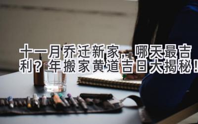  十一月乔迁新家，哪天最吉利？2023年搬家黄道吉日大揭秘！  