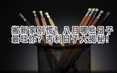  搬新家别慌！八月哪些日子最旺你？吉利日子大揭秘！ 