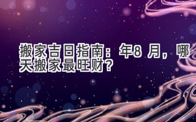  搬家吉日指南：2024年8月，哪天搬家最旺财？ 