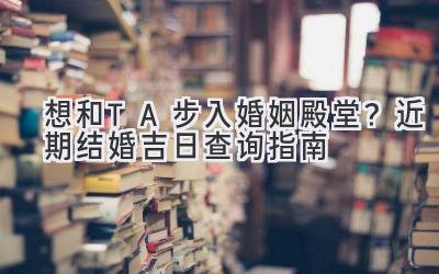   想和TA步入婚姻殿堂？近期结婚吉日查询指南  