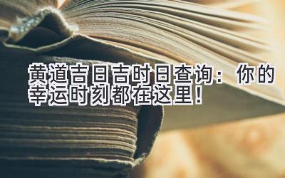  黄道吉日吉时日查询：你的幸运时刻都在这里！ 