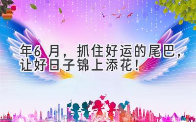  2024年6月，抓住好运的尾巴，让好日子锦上添花！ 