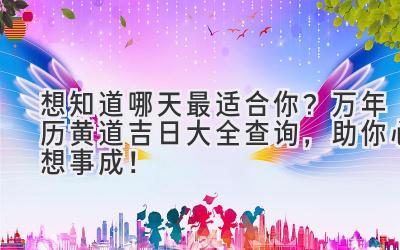   想知道哪天最适合你？万年历黄道吉日大全查询，助你心想事成！ 