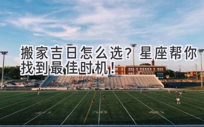  搬家吉日怎么选？星座帮你找到最佳时机！ 