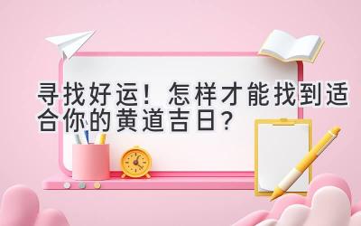  寻找好运！怎样才能找到适合你的黄道吉日？ 