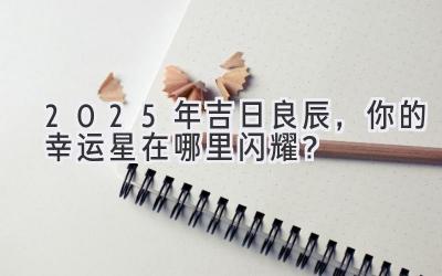  2025年吉日良辰，你的幸运星在哪里闪耀？ 
