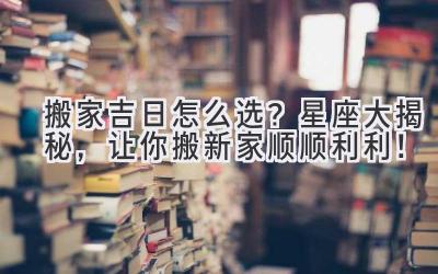  搬家吉日怎么选？星座大揭秘，让你搬新家顺顺利利！ 