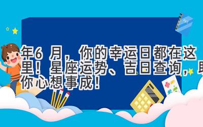  2023年6月，你的幸运日都在这里！星座运势、吉日查询，助你心想事成！ 