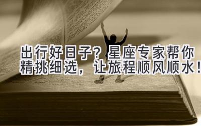  出行好日子？星座专家帮你精挑细选，让旅程顺风顺水！ 