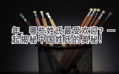  2022年，哪些姓氏最受欢迎？一起揭秘中国姓氏的奥秘！ 