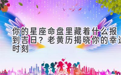   你的星座命盘里藏着什么报到吉日？老黄历揭晓你的幸运时刻 