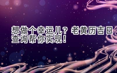   想做个幸运儿？老黄历吉日查询帮你实现！ 