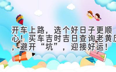   开车上路，选个好日子更顺心！买车吉时吉日查询老黄历，避开“坑”，迎接好运！ 