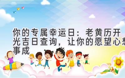   你的专属幸运日：老黄历开光吉日查询，让你的愿望心想事成  