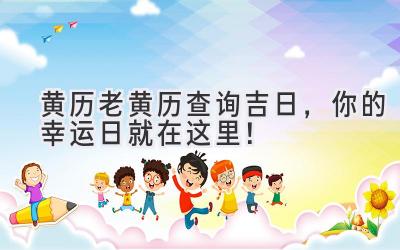  黄历老黄历查询吉日，你的幸运日就在这里！ 