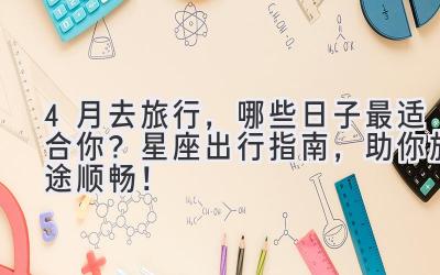   4月去旅行，哪些日子最适合你？星座出行指南，助你旅途顺畅！ 