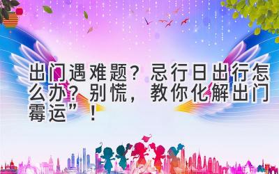   出门遇难题？ 忌行日出行怎么办？别慌，教你化解出门“霉运”！ 