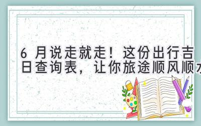  6月说走就走！这份出行吉日查询表，让你旅途顺风顺水 