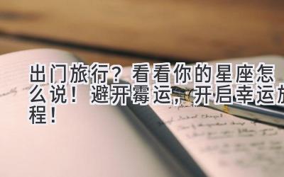   出门旅行？看看你的星座怎么说！避开霉运，开启幸运旅程！ 