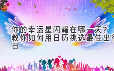   你的幸运星闪耀在哪一天？教你如何用日历挑选最佳出行日  