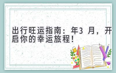  出行旺运指南：2023年3月，开启你的幸运旅程！ 