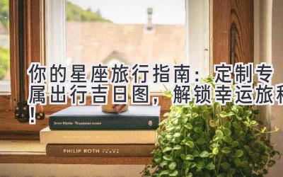   你的星座旅行指南：定制专属出行吉日图，解锁幸运旅程！  