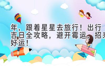   2024年，跟着星星去旅行！出行吉日全攻略，避开霉运，招来好运！ 
