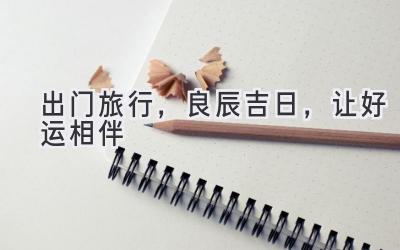   出门旅行，良辰吉日，让好运相伴  