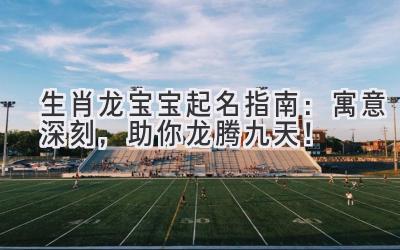 生肖龙宝宝起名指南：寓意深刻，助你龙腾九天！ 
