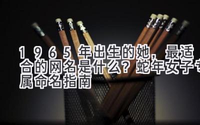 1965年出生的她，最适合的网名是什么？蛇年女子专属命名指南