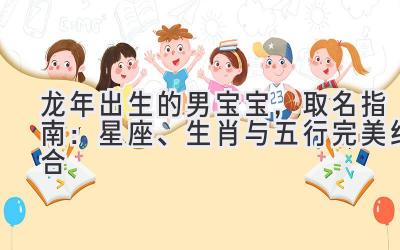  2024龙年出生的男宝宝，取名指南：星座、生肖与五行完美结合 