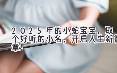  2025年的小蛇宝宝，取个好听的小名，开启人生新篇章！ 
