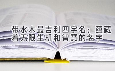   带水木最吉利四字名：蕴藏着无限生机和智慧的名字  
