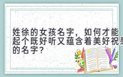  姓徐的女孩名字，如何才能起个既好听又蕴含着美好祝愿的名字？ 