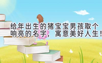  给2019年出生的猪宝宝男孩取个响亮的名字，寓意美好人生！ 