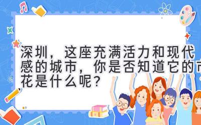  深圳，这座充满活力和现代感的城市，你是否知道它的市花是什么呢？ 