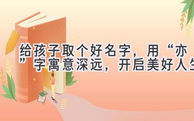   给孩子取个好名字，用“亦”字寓意深远，开启美好人生 