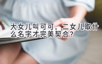  大女儿叫可可，二女儿取什么名字才完美契合？  