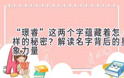   “璟睿”这两个字蕴藏着怎样的秘密？解读名字背后的星象力量 