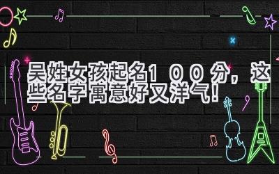   吴姓女孩起名100分，这些名字寓意好又洋气！ 